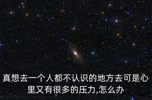 真想去一個人都不認識的地方去可是心里又有很多的壓力,怎么辦