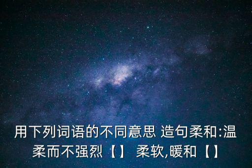用下列詞語的不同意思 造句柔和:溫柔而不強烈【】 柔軟,暖和【】
