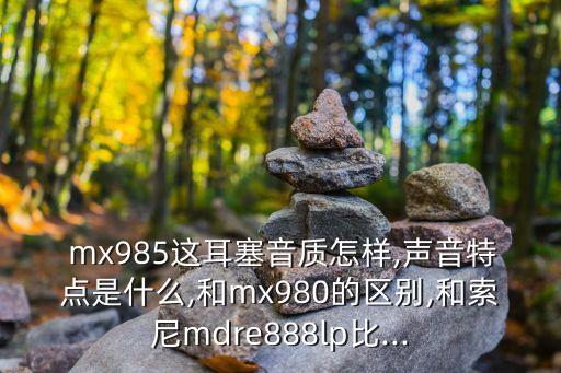  mx985這耳塞音質怎樣,聲音特點是什么,和mx980的區(qū)別,和索尼mdre888lp比...