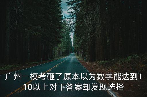 廣州一模考砸了原本以為數(shù)學(xué)能達(dá)到110以上對(duì)下答案卻發(fā)現(xiàn)選擇