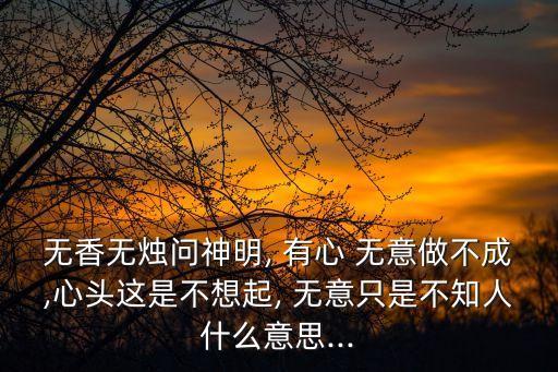無香無燭問神明, 有心 無意做不成,心頭這是不想起, 無意只是不知人什么意思...