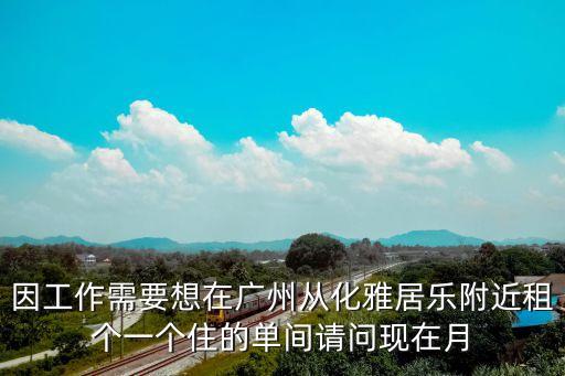 因工作需要想在廣州從化雅居樂附近租個一個住的單間請問現在月