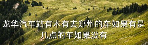 龍華汽車站有木有去鄭州的車如果有是幾點的車如果沒有