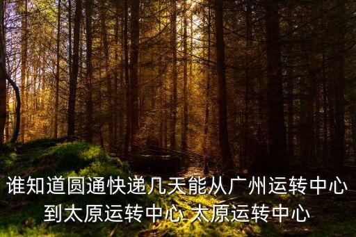 誰(shuí)知道圓通快遞幾天能從廣州運(yùn)轉(zhuǎn)中心到太原運(yùn)轉(zhuǎn)中心 太原運(yùn)轉(zhuǎn)中心