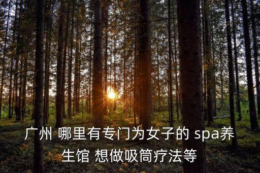 廣州有女性spa會所，廣州 哪里有專門為女子的 spa養(yǎng)生館 想做吸筒療法等