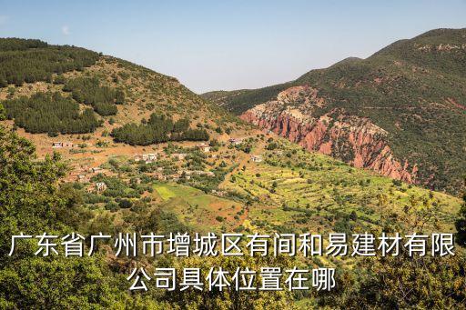 廣州增福 永寧 分公司，廣東省廣州市增城區有間和易建材有限公司具體位置在哪