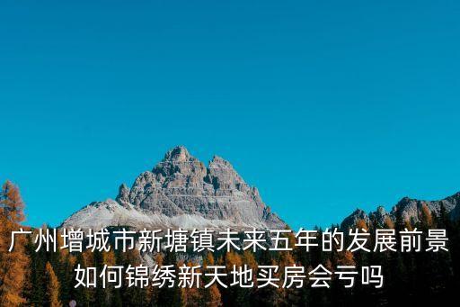 廣州增城市新塘鎮(zhèn)未來五年的發(fā)展前景如何錦繡新天地買房會虧嗎