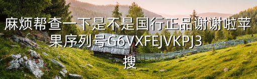麻煩幫查一下是不是國(guó)行正品謝謝啦蘋(píng)果序列號(hào)G6VXFEJVKPJ3  搜