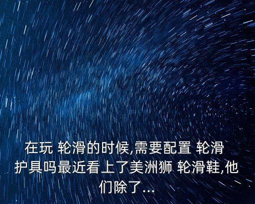 在玩 輪滑的時(shí)候,需要配置 輪滑 護(hù)具嗎最近看上了美洲獅 輪滑鞋,他們除了...