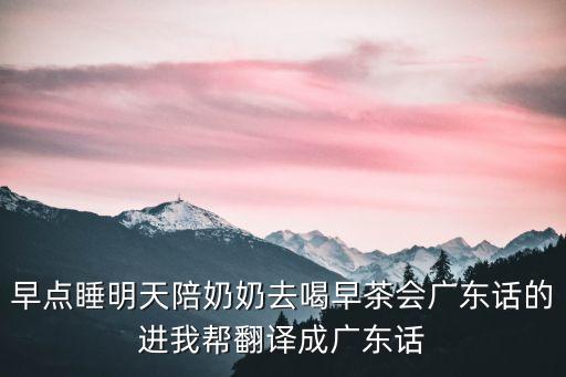 早點睡明天陪奶奶去喝早茶會廣東話的進我幫翻譯成廣東話