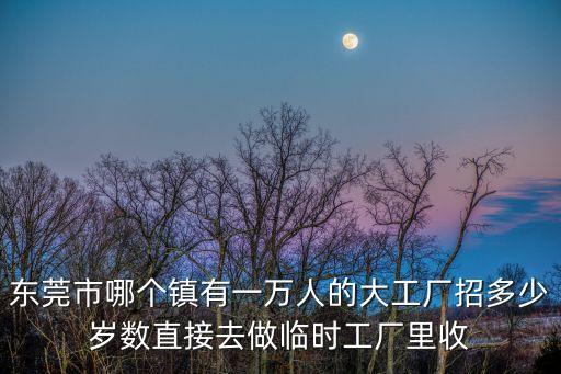 東莞市哪個鎮有一萬人的大工廠招多少歲數直接去做臨時工廠里收