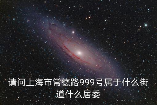 上海市靜安區常德路街道，請問上海市常德路999號屬于什么街道什么居委