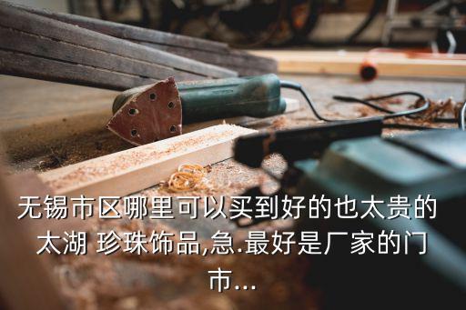 無錫市區哪里可以買到好的也太貴的 太湖 珍珠飾品,急.最好是廠家的門市...