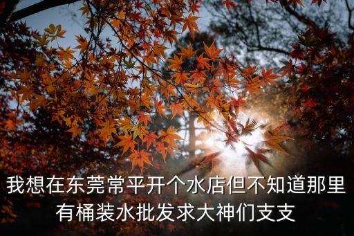 我想在東莞常平開個水店但不知道那里有桶裝水批發(fā)求大神們支支