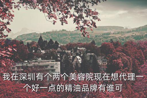 深圳精油代理，我在深圳有個兩個美容院現在想代理一個好一點的精油品牌有誰可
