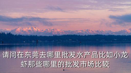請問在東莞去哪里批發水產品比如小龍蝦那些哪里的批發市場比較