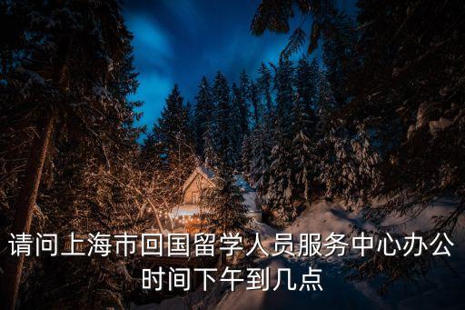 請問上海市回國留學人員服務中心辦公時間下午到幾點