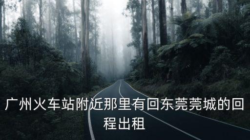 廣州火車站附近那里有回東莞莞城的回程出租