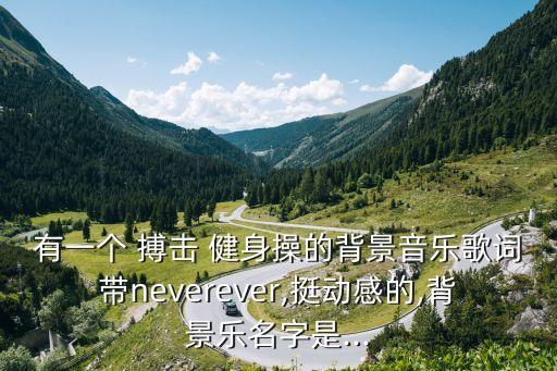 有一個 搏擊 健身操的背景音樂歌詞帶neverever,挺動感的,背景樂名字是...