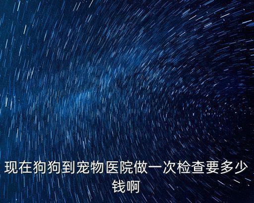 現(xiàn)在狗狗到寵物醫(yī)院做一次檢查要多少錢啊