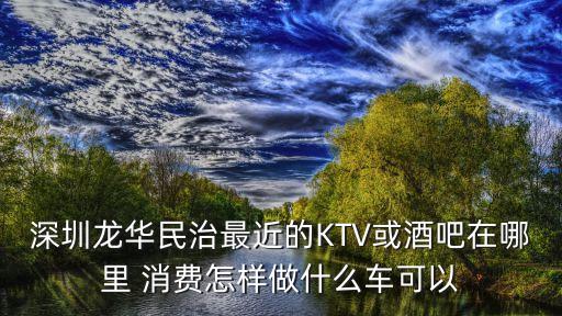 深圳龍華民治最近的KTV或酒吧在哪里 消費(fèi)怎樣做什么車可以