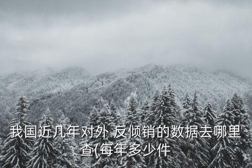 我國(guó)近幾年對(duì)外 反傾銷的數(shù)據(jù)去哪里查(每年多少件