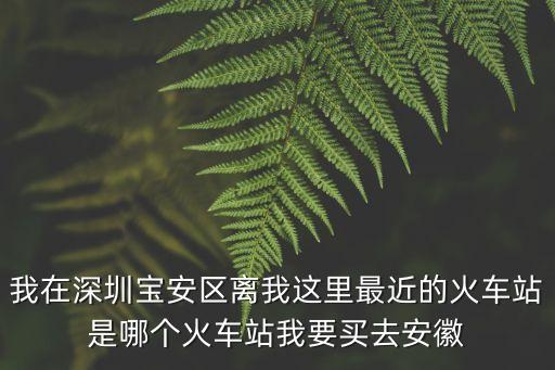 我在深圳寶安區離我這里最近的火車站是哪個火車站我要買去安徽