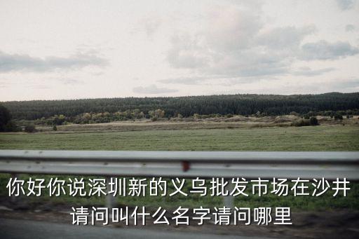 你好你說深圳新的義烏批發市場在沙井 請問叫什么名字請問哪里