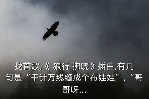 找首歌,《 狼行 拂曉》插曲,有幾句是“千針萬(wàn)線縫成個(gè)布娃娃”,“哥哥呀...