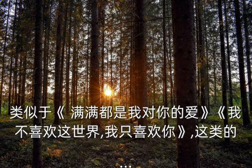 類似于《 滿滿都是我對(duì)你的愛》《我不喜歡這世界,我只喜歡你》,這類的...