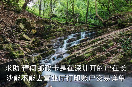 求助 請問郵政卡是在深圳開的戶在長沙能不能去營業廳打印賬戶交易詳單