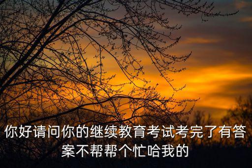 你好請問你的繼續教育考試考完了有答案不幫幫個忙哈我的