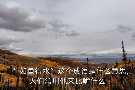 “ 如魚得水”這個成語是什么意思,人們常用他來比喻什么