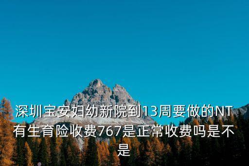 深圳寶安婦幼新院到13周要做的NT有生育險收費767是正常收費嗎是不是