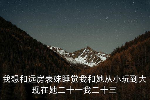 我想和遠房表妹睡覺我和她從小玩到大現在她二十一我二十三