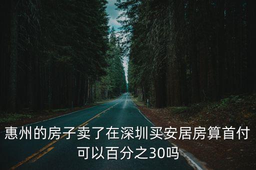 惠州的房子賣了在深圳買安居房算首付可以百分之30嗎