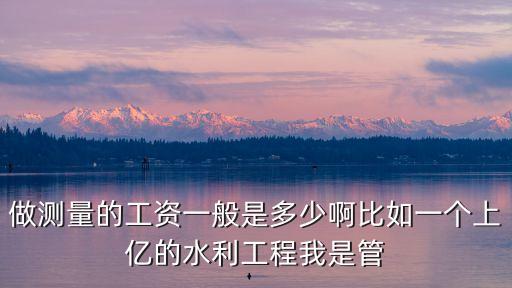 做測量的工資一般是多少啊比如一個上億的水利工程我是管