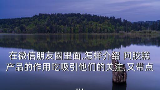 在微信朋友圈里面,怎樣介紹 阿膠糕產品的作用吃吸引他們的關注,又帶點...