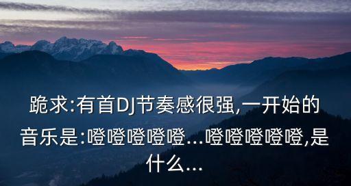 跪求:有首DJ節奏感很強,一開始的音樂是:噔噔噔噔噔…噔噔噔噔噔,是什么...