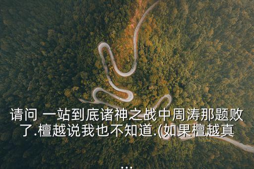 請(qǐng)問 一站到底諸神之戰(zhàn)中周濤那題敗了.檀越說我也不知道.(如果檀越真...