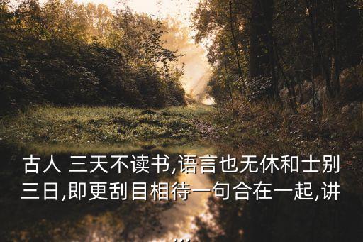 古人 三天不讀書,語言也無休和士別三日,即更刮目相待一句合在一起,講...