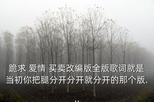 跪求 愛情 買賣改編版全版歌詞就是當(dāng)初你把腿分開分開就分開的那個(gè)版...