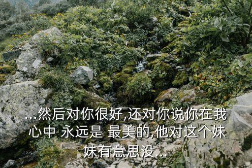 ...然后對你很好,還對你說你在我 心中 永遠(yuǎn)是 最美的,他對這個妹妹有意思沒...