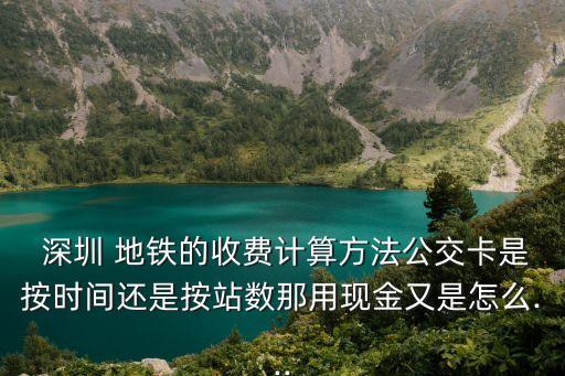  深圳 地鐵的收費計算方法公交卡是按時間還是按站數那用現金又是怎么...