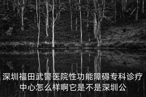 深圳福田武警醫(yī)院性功能障礙專科診療中心怎么樣啊它是不是深圳公