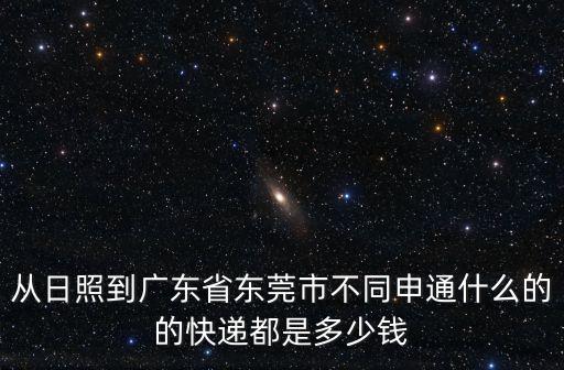 日照莒縣東莞鎮(zhèn)前石崮后村拆嗎，從日照到廣東省東莞市不同申通什么的的快遞都是多少錢