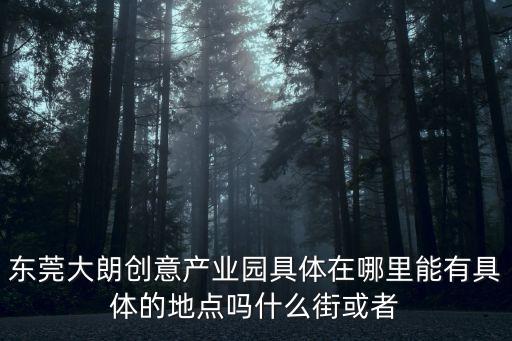 東莞大朗創意產業園具體在哪里能有具體的地點嗎什么街或者