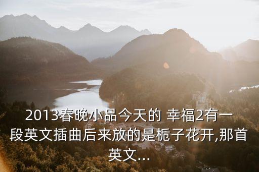 2013春晚小品今天的 幸福2有一段英文插曲后來放的是梔子花開,那首英文...