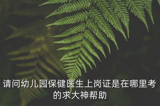 請問幼兒園保健醫生上崗證是在哪里考的求大神幫助