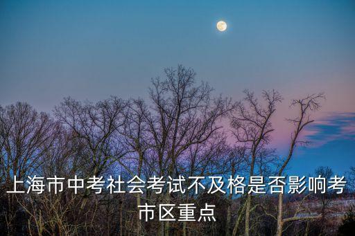 上海市中學(xué)生社會(huì)考試，上海市中考社會(huì)考試不及格是否影響考市區(qū)重點(diǎn)